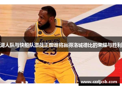 湖人队与快船队激战正酣谁将赢得洛城德比的荣耀与胜利